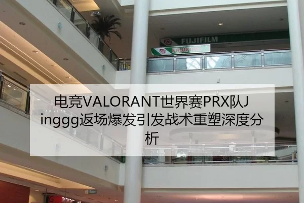 电竞VALORANT世界赛PRX队Jinggg返场爆发引发战术重塑深度分析