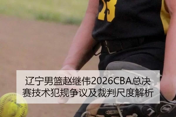 辽宁男篮赵继伟2026CBA总决赛技术犯规争议及裁判尺度解析
